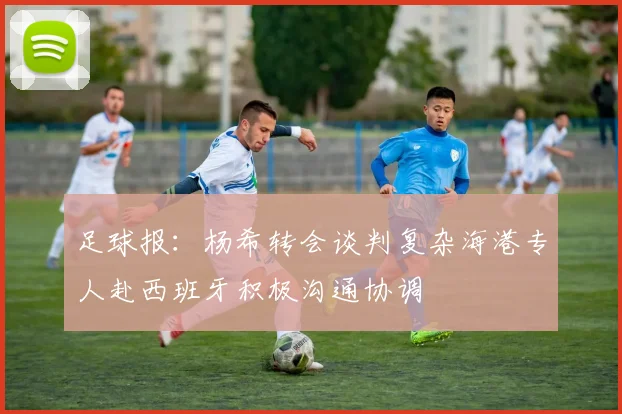 足球报：杨希转会谈判复杂海港专人赴西班牙积极沟通协调