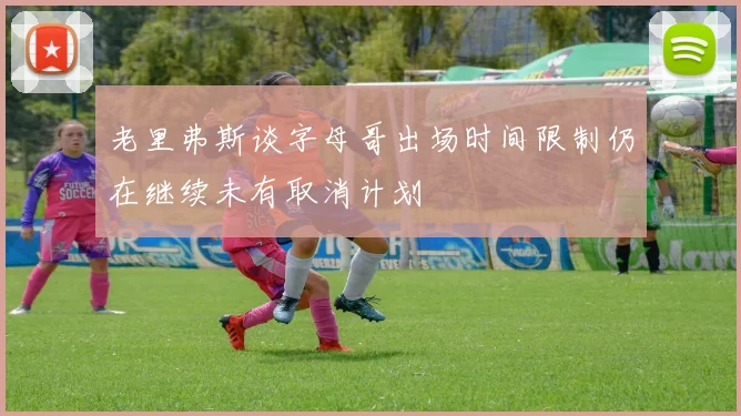 老里弗斯谈字母哥出场时间限制仍在继续未有取消计划