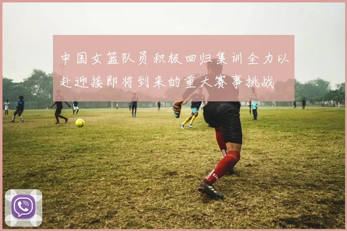 中国女篮队员积极回归集训全力以赴迎接即将到来的重大赛事挑战
