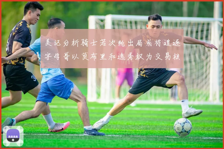 美记分析骑士若次轮出局或将追逐字母哥以莫布里和选秀权为交易核心