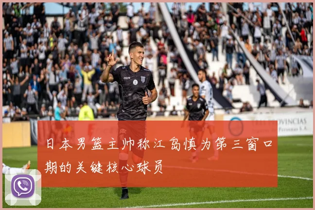日本男篮主帅称江岛慎为第三窗口期的关键核心球员