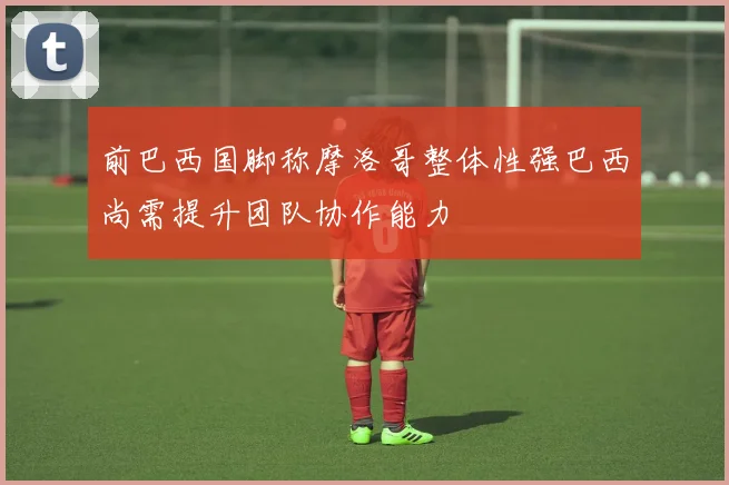 前巴西国脚称摩洛哥整体性强巴西尚需提升团队协作能力