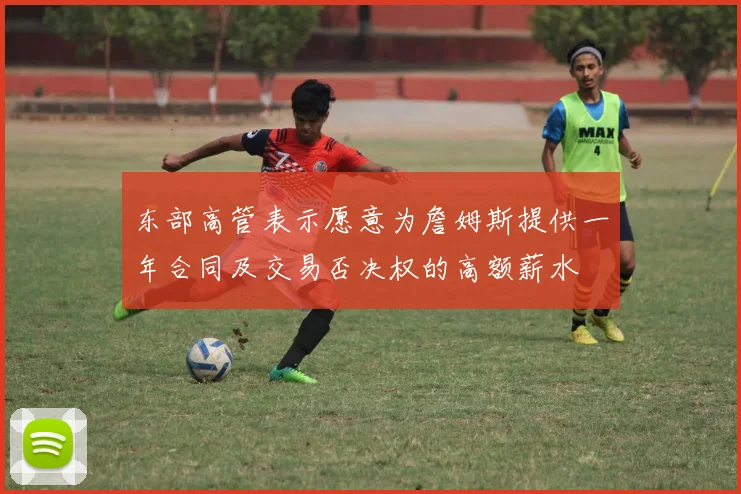 东部高管表示愿意为詹姆斯提供一年合同及交易否决权的高额薪水