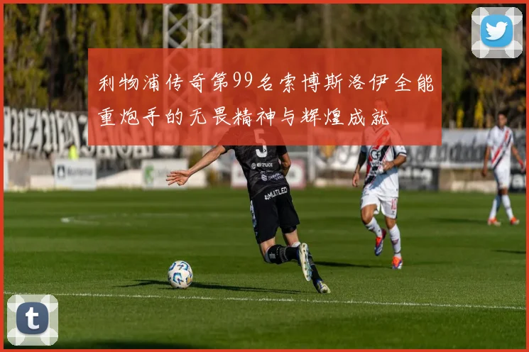 利物浦传奇第99名索博斯洛伊全能重炮手的无畏精神与辉煌成就