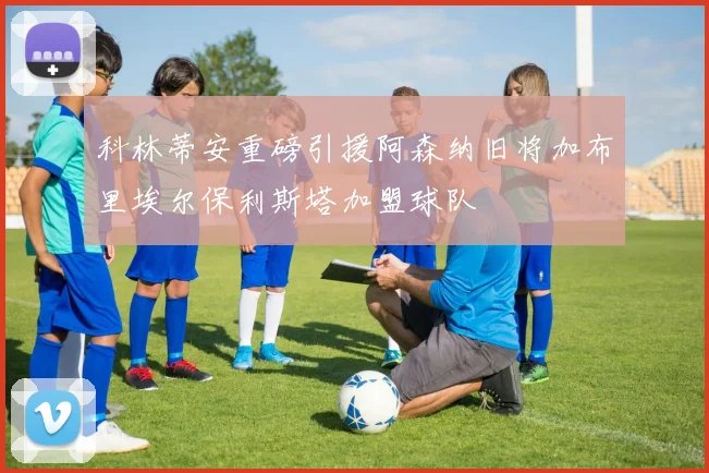 科林蒂安重磅引援阿森纳旧将加布里埃尔保利斯塔加盟球队