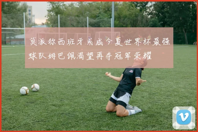 莫派称西班牙或成今夏世界杯最强球队姆巴佩渴望再夺冠军荣耀