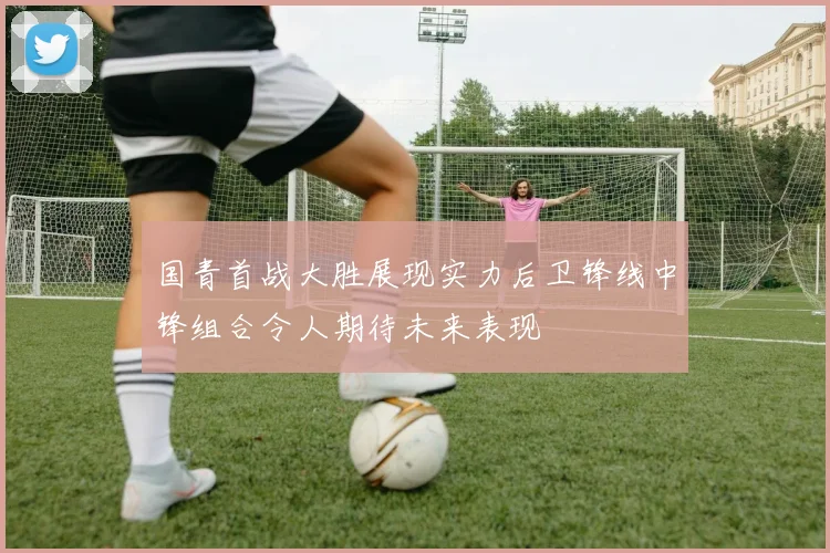 国青首战大胜展现实力后卫锋线中锋组合令人期待未来表现