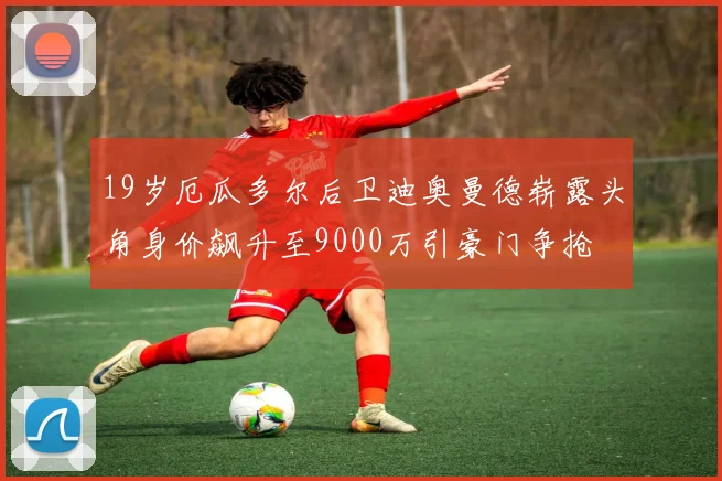 19岁厄瓜多尔后卫迪奥曼德崭露头角身价飙升至9000万引豪门争抢