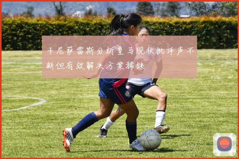 卡尼萨雷斯分析皇马现状批评声不断但有效解决方案稀缺