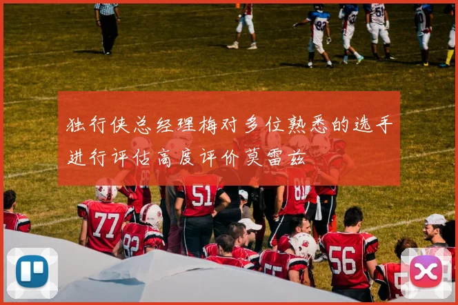 独行侠总经理梅对多位熟悉的选手进行评估高度评价莫雷兹