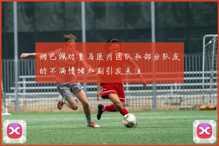 姆巴佩对皇马医疗团队和部分队友的不满情绪加剧引发关注