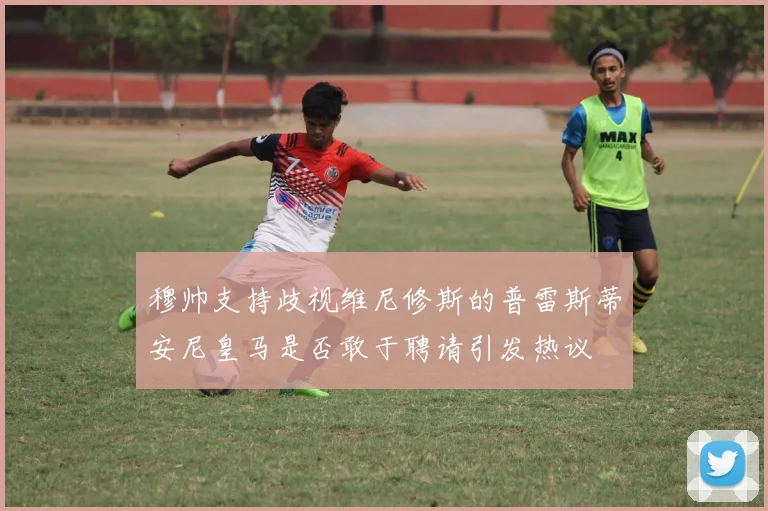 穆帅支持歧视维尼修斯的普雷斯蒂安尼皇马是否敢于聘请引发热议