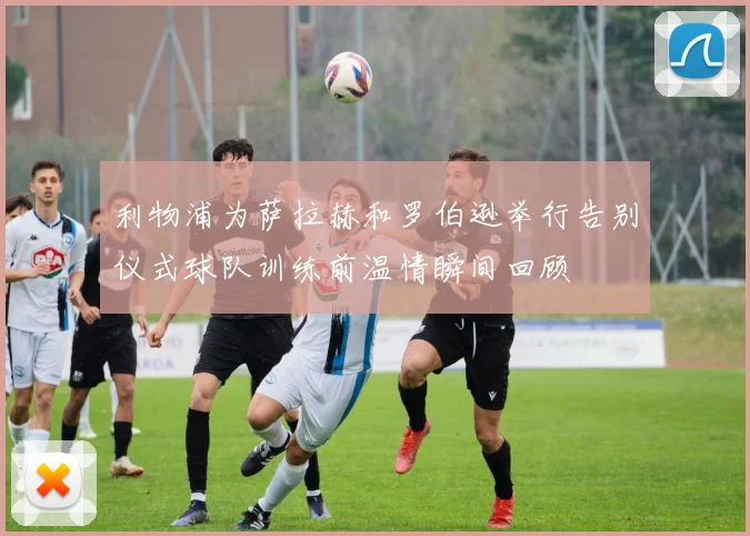 利物浦为萨拉赫和罗伯逊举行告别仪式球队训练前温情瞬间回顾