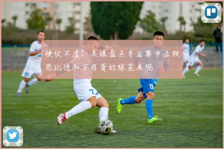 硬仗不虚！美媒盘点季后赛中击败恩比德和字母哥的球星表现