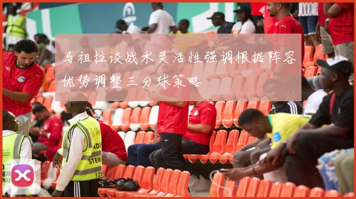 马祖拉谈战术灵活性强调根据阵容优势调整三分球策略