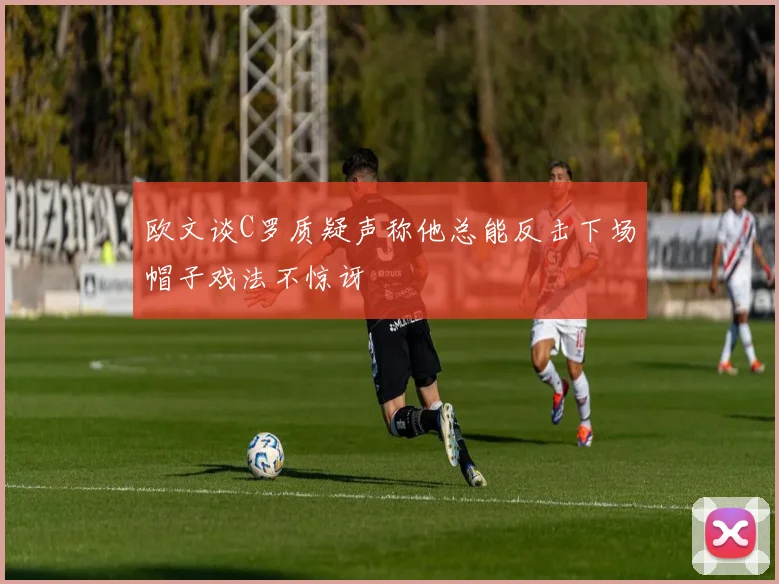 欧文谈C罗质疑声称他总能反击下场帽子戏法不惊讶