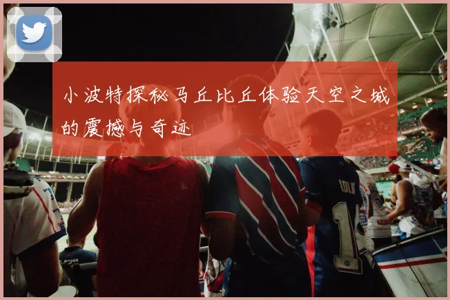小波特探秘马丘比丘体验天空之城的震撼与奇迹