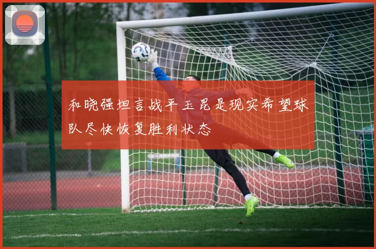 和晓强坦言战平玉昆是现实希望球队尽快恢复胜利状态