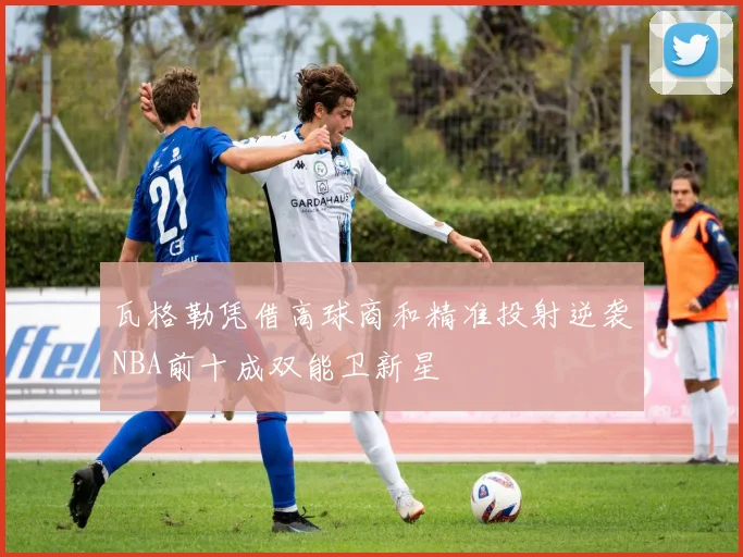 瓦格勒凭借高球商和精准投射逆袭NBA前十成双能卫新星