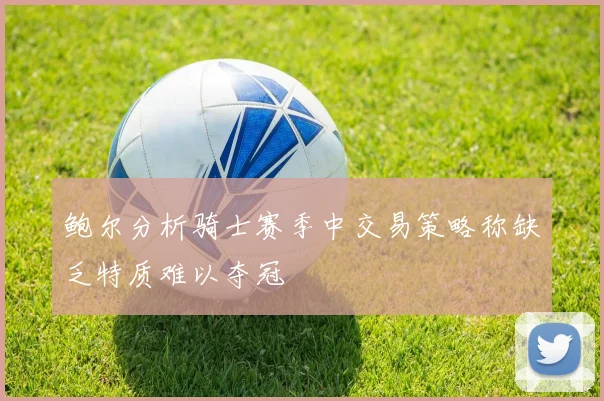 鲍尔分析骑士赛季中交易策略称缺乏特质难以夺冠