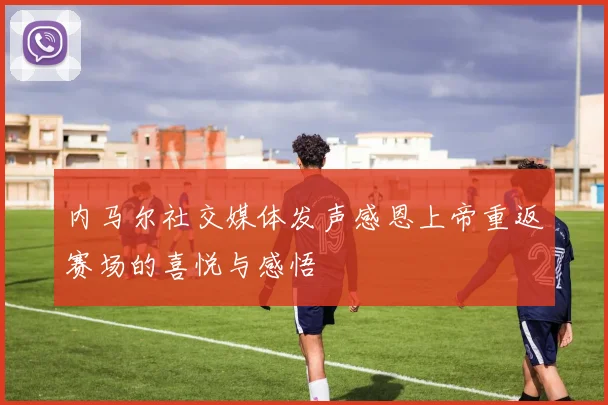 内马尔社交媒体发声感恩上帝重返赛场的喜悦与感悟