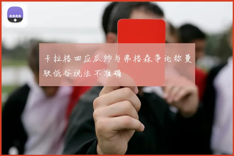 卡拉格回应瓜帅与弗格森争论称曼联低谷说法不准确